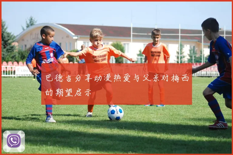 巴德吉分享动漫热爱与父亲对梅西的期望启示