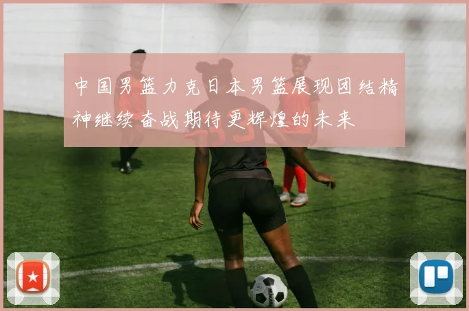 中国男篮力克日本男篮展现团结精神继续奋战期待更辉煌的未来