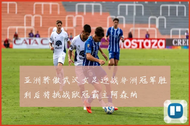亚洲骄傲武汉女足迎战非洲冠军胜利后将挑战欧冠霸主阿森纳