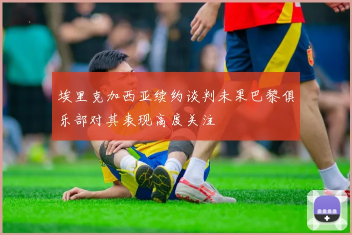 埃里克加西亚续约谈判未果巴黎俱乐部对其表现高度关注