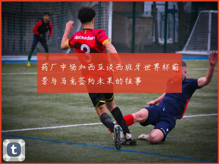 药厂中场加西亚谈西班牙世界杯前景与马竞签约未果的往事