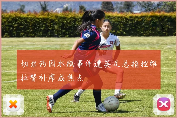 切尔西因水瓶事件遭英足总指控维拉替补席成焦点