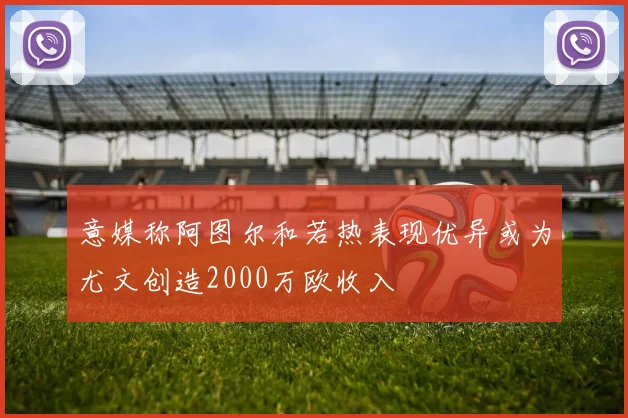 意媒称阿图尔和若热表现优异或为尤文创造2000万欧收入