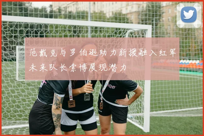 范戴克与罗伯逊助力新援融入红军未来队长索博展现潜力
