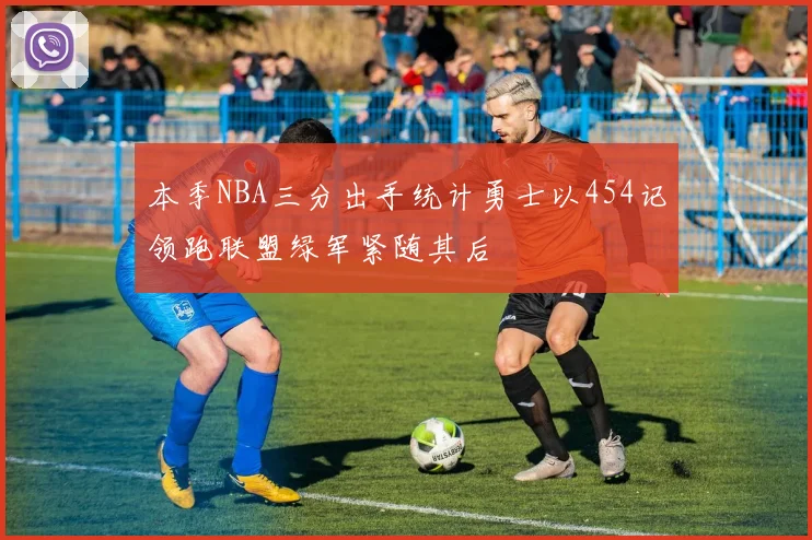 本季NBA三分出手统计勇士以454记领跑联盟绿军紧随其后