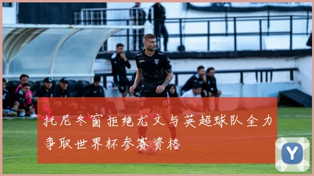 托尼冬窗拒绝尤文与英超球队全力争取世界杯参赛资格