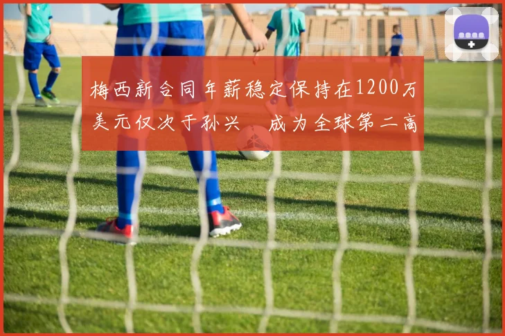 梅西新合同年薪稳定保持在1200万美元仅次于孙兴慜成为全球第二高薪球员