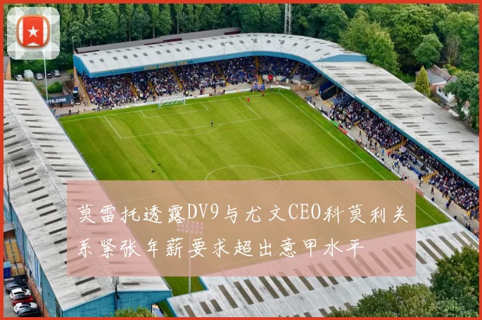 莫雷托透露DV9与尤文CEO科莫利关系紧张年薪要求超出意甲水平