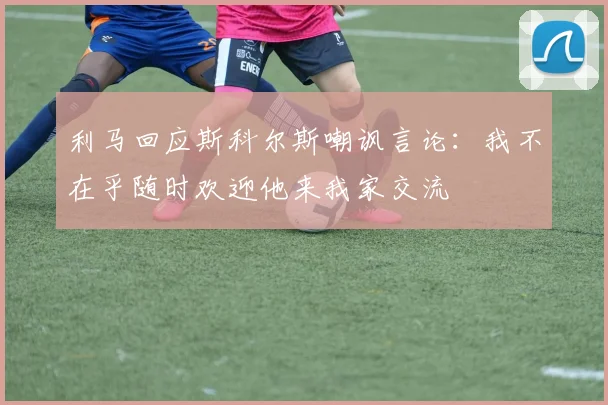 利马回应斯科尔斯嘲讽言论：我不在乎随时欢迎他来我家交流
