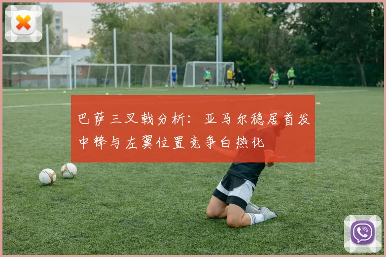 巴萨三叉戟分析：亚马尔稳居首发中锋与左翼位置竞争白热化