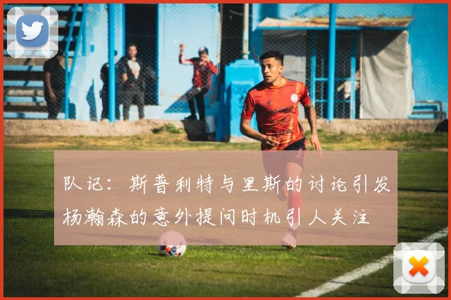 队记：斯普利特与里斯的讨论引发杨瀚森的意外提问时机引人关注