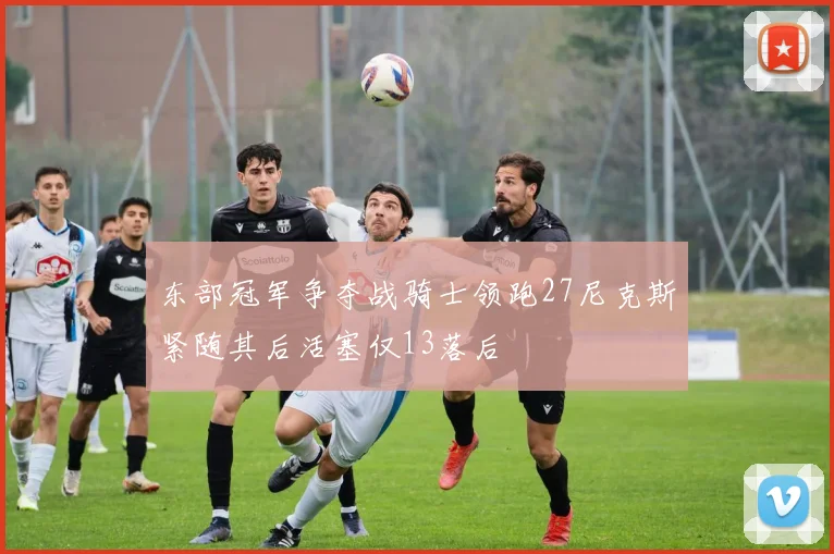 东部冠军争夺战骑士领跑27尼克斯紧随其后活塞仅13落后