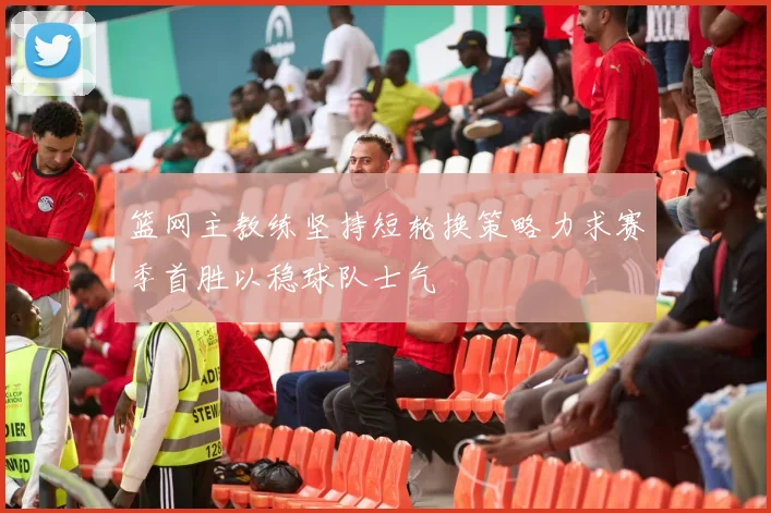 篮网主教练坚持短轮换策略力求赛季首胜以稳球队士气