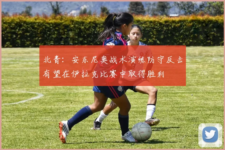 北青：安东尼奥战术演练防守反击有望在伊拉克比赛中取得胜利