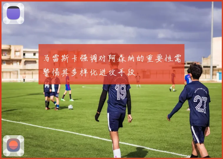 马雷斯卡强调对阿森纳的重要性需警惕其多样化进攻手段