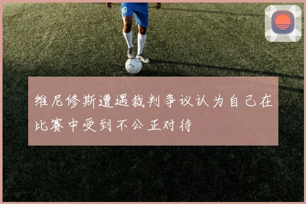 维尼修斯遭遇裁判争议认为自己在比赛中受到不公正对待