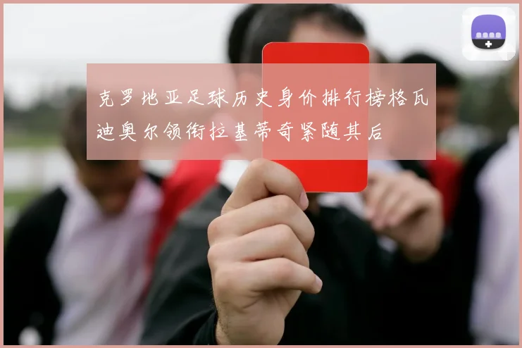 克罗地亚足球历史身价排行榜格瓦迪奥尔领衔拉基蒂奇紧随其后