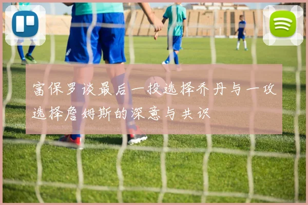 富保罗谈最后一投选择乔丹与一攻选择詹姆斯的深意与共识