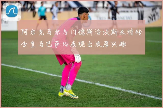阿尔克马尔与门德斯洽谈斯米特转会皇马巴萨均表现出浓厚兴趣