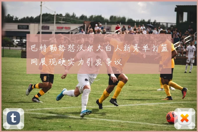 巴特勒怒怼沃尔夫白人新秀单打篮网展现硬实力引发争议
