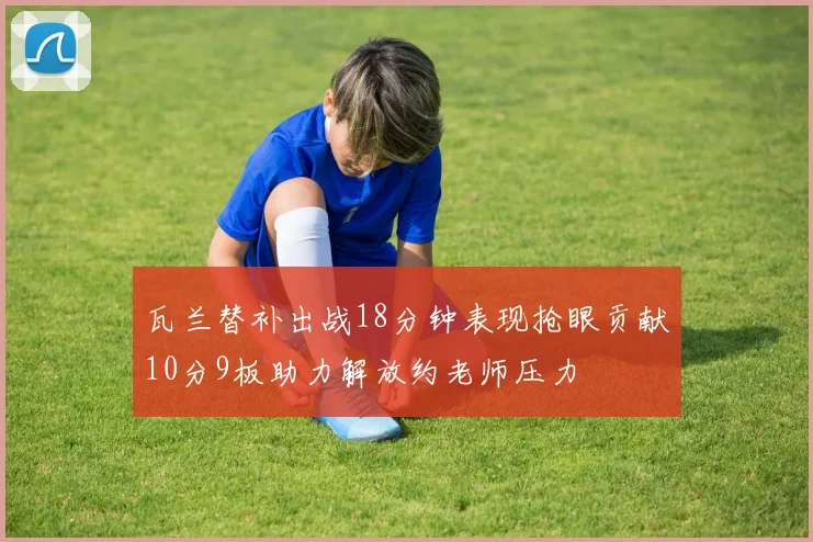 瓦兰替补出战18分钟表现抢眼贡献10分9板助力解放约老师压力