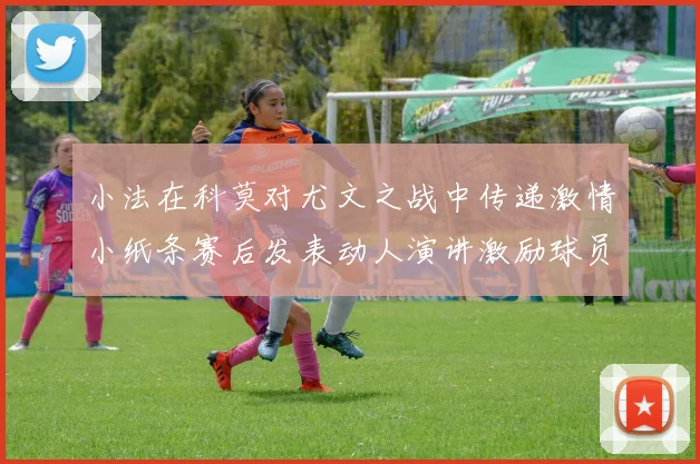 小法在科莫对尤文之战中传递激情小纸条赛后发表动人演讲激励球员士气