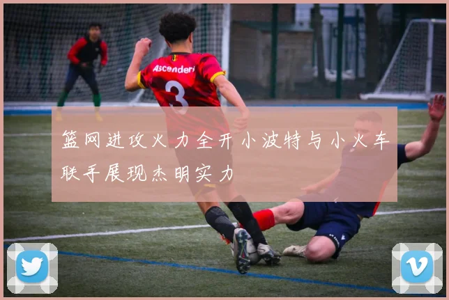 篮网进攻火力全开小波特与小火车联手展现杰明实力