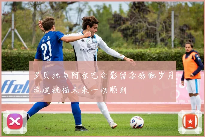 罗贝托与阿尔巴合影留念感慨岁月流逝祝福未来一切顺利