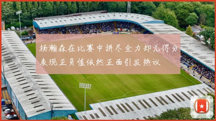 杨瀚森在比赛中拼尽全力却无得分表现正负值依然正面引发热议