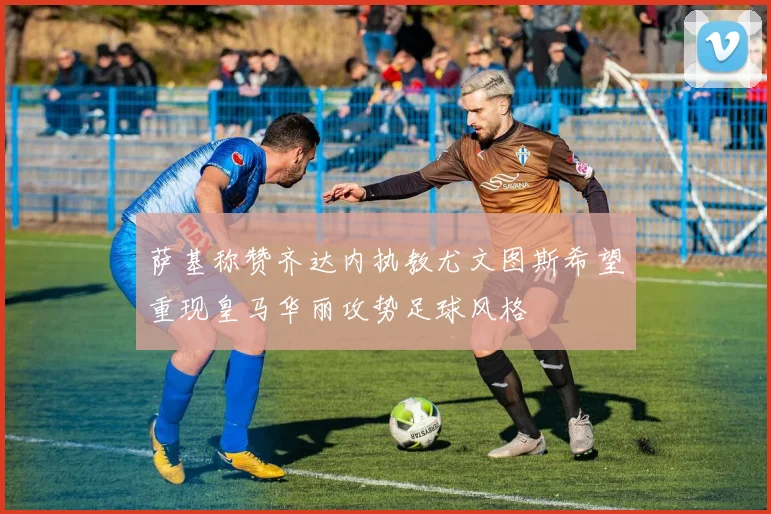 萨基称赞齐达内执教尤文图斯希望重现皇马华丽攻势足球风格