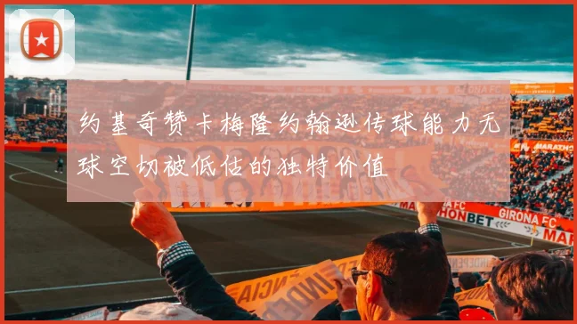 约基奇赞卡梅隆约翰逊传球能力无球空切被低估的独特价值