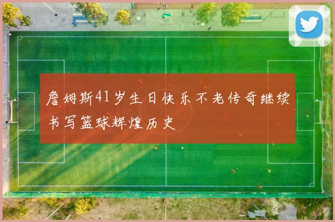 詹姆斯41岁生日快乐不老传奇继续书写篮球辉煌历史