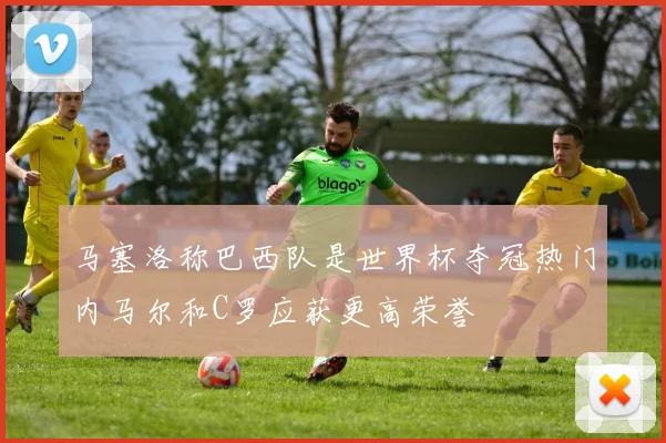马塞洛称巴西队是世界杯夺冠热门内马尔和C罗应获更高荣誉