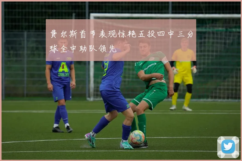 费尔斯首节表现惊艳五投四中三分球全中助队领先