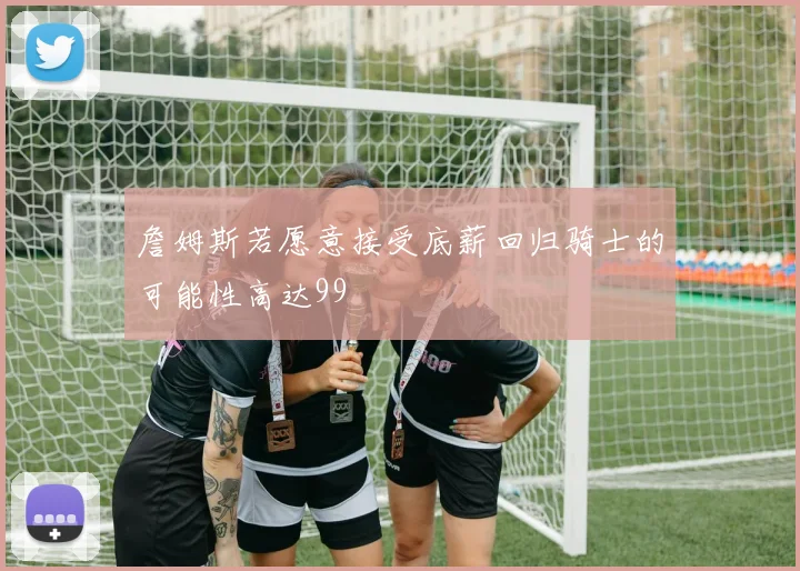 詹姆斯若愿意接受底薪回归骑士的可能性高达99