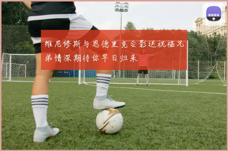 维尼修斯与恩德里克合影送祝福兄弟情深期待你早日归来